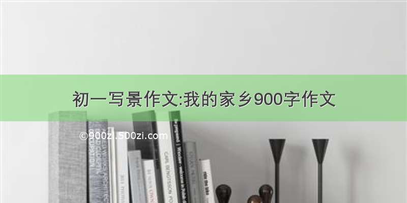 初一写景作文:我的家乡900字作文