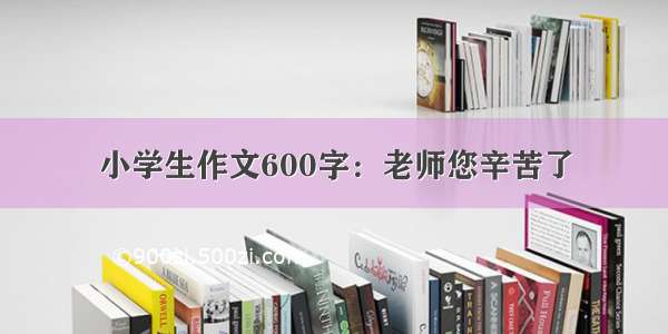 小学生作文600字：老师您辛苦了