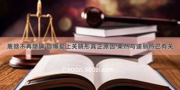 鹿晗不再隐瞒 自爆爱上关晓彤真正原因 果然与迪丽热巴有关