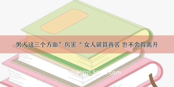 男人这三个方面”厉害“ 女人就算再苦 也不舍得离开