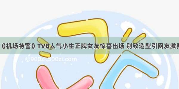 《机场特警》TVB人气小生正牌女友惊喜出场 别致造型引网友激赞