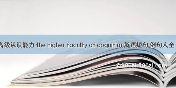 高级认识能力 the higher faculty of cognition英语短句 例句大全