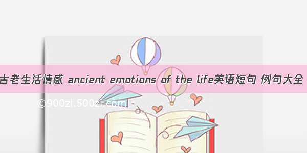 古老生活情感 ancient emotions of the life英语短句 例句大全