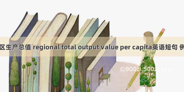 人均地区生产总值 regional total output value per capita英语短句 例句大全