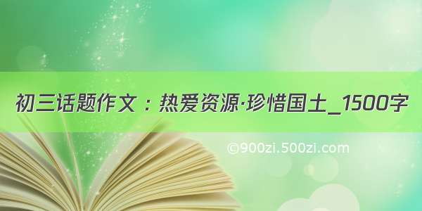 初三话题作文 : 热爱资源·珍惜国土_1500字