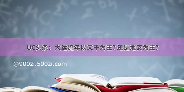 UC头条：大运流年以天干为主? 还是地支为主?