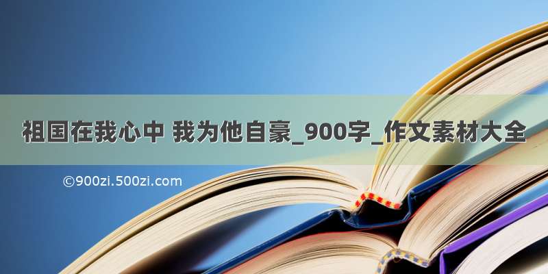 祖国在我心中 我为他自豪_900字_作文素材大全