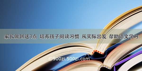 家长做到这3点  培养孩子阅读习惯  从实际出发  帮助语文学习