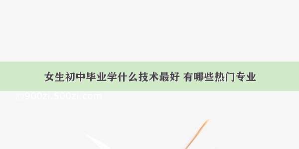 女生初中毕业学什么技术最好 有哪些热门专业