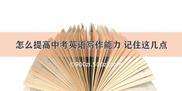 怎么提高中考英语写作能力 记住这几点