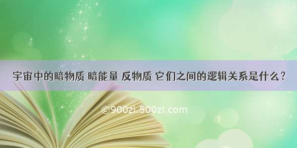 宇宙中的暗物质 暗能量 反物质 它们之间的逻辑关系是什么？