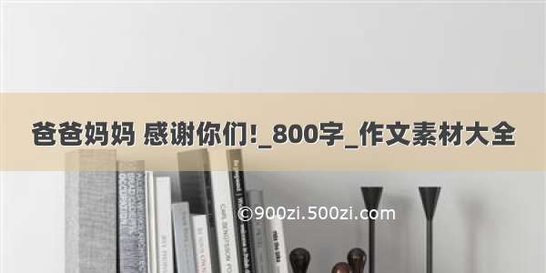 爸爸妈妈 感谢你们!_800字_作文素材大全