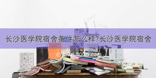 长沙医学院宿舍条件怎么样?长沙医学院宿舍