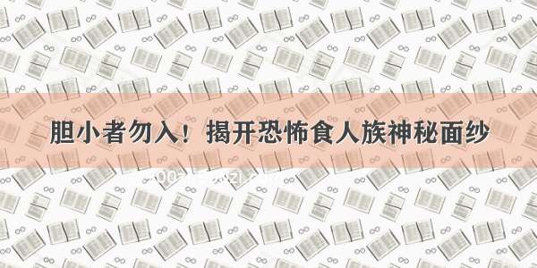 胆小者勿入！揭开恐怖食人族神秘面纱