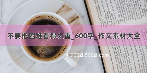 不要把困难看得太重_600字_作文素材大全