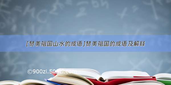 [赞美祖国山水的成语]赞美祖国的成语及解释