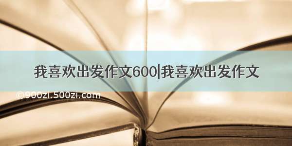 我喜欢出发作文600|我喜欢出发作文