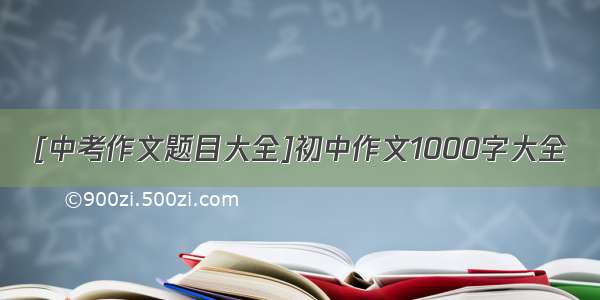 [中考作文题目大全]初中作文1000字大全