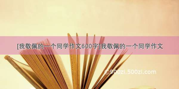 [我敬佩的一个同学作文600字]我敬佩的一个同学作文