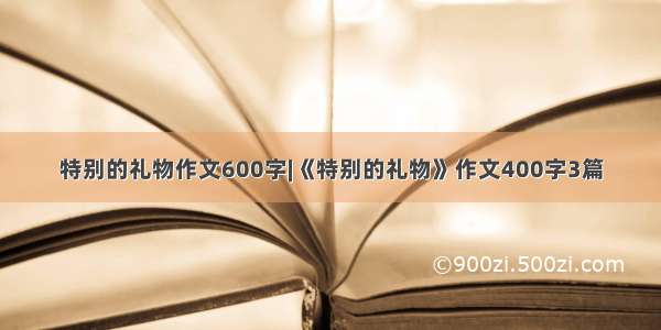 特别的礼物作文600字|《特别的礼物》作文400字3篇