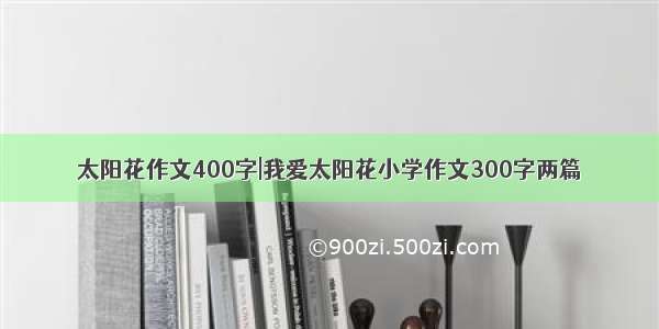 太阳花作文400字|我爱太阳花小学作文300字两篇