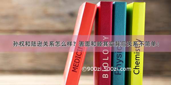 孙权和陆逊关系怎么样？表面和睦其实背后关系不简单！