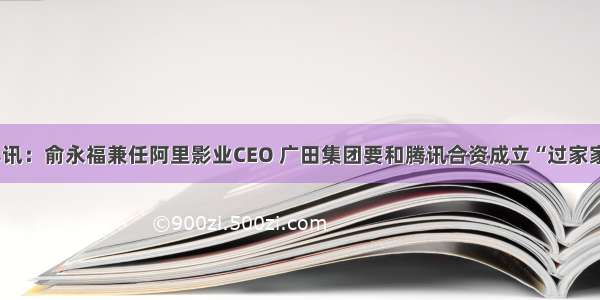 早讯：俞永福兼任阿里影业CEO 广田集团要和腾讯合资成立“过家家”