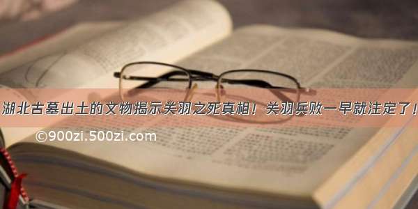 湖北古墓出土的文物揭示关羽之死真相！关羽兵败一早就注定了！