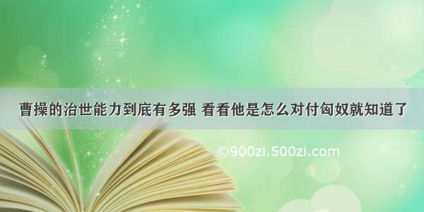 曹操的治世能力到底有多强 看看他是怎么对付匈奴就知道了