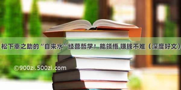 松下幸之助的“自来水”经营哲学！能领悟 赚钱不难（深度好文）