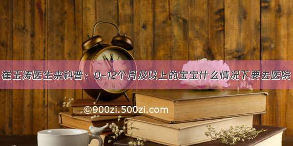 崔玉涛医生来科普：0~12个月及以上的宝宝什么情况下要去医院