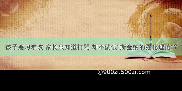 孩子恶习难改 家长只知道打骂 却不试试“斯金纳的强化理论”？