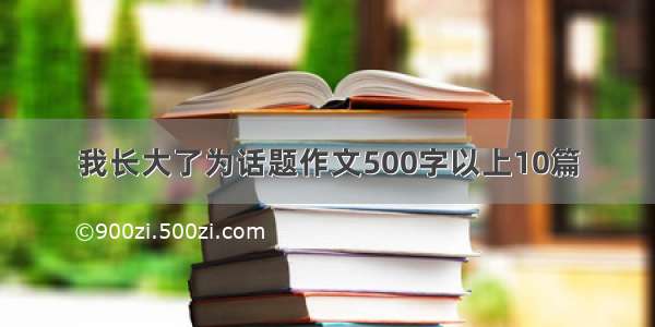 我长大了为话题作文500字以上10篇