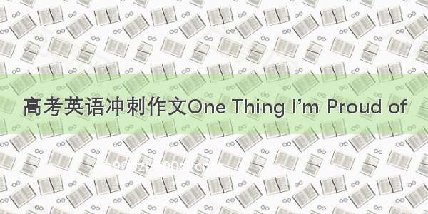 高考英语冲刺作文One Thing I’m Proud of