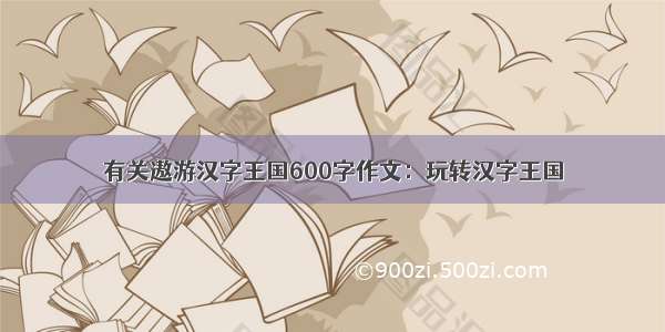 有关遨游汉字王国600字作文：玩转汉字王国