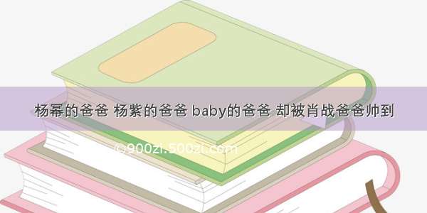 杨幂的爸爸 杨紫的爸爸 baby的爸爸 却被肖战爸爸帅到