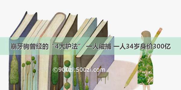 崩牙驹曾经的“4大护法” 一人被捕 一人34岁身价300亿