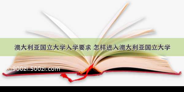 澳大利亚国立大学入学要求 怎样进入澳大利亚国立大学