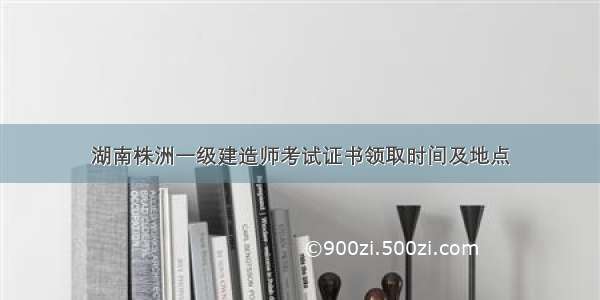 湖南株洲一级建造师考试证书领取时间及地点