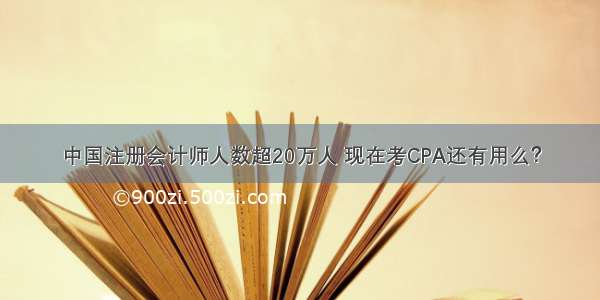 中国注册会计师人数超20万人 现在考CPA还有用么？