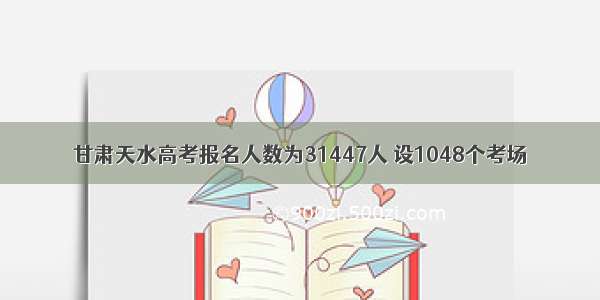 甘肃天水高考报名人数为31447人 设1048个考场