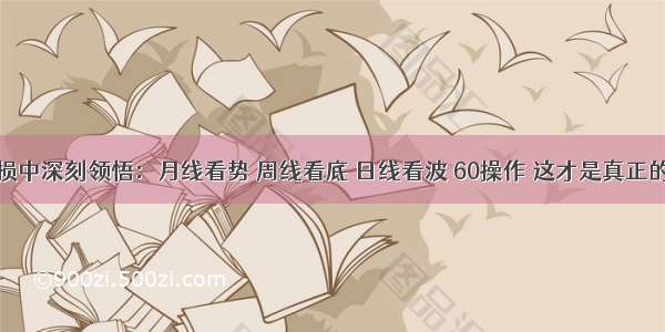 从百万亏损中深刻领悟：月线看势 周线看底 日线看波 60操作 这才是真正的科学炒股