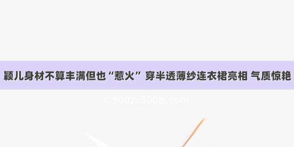 颖儿身材不算丰满但也“惹火” 穿半透薄纱连衣裙亮相 气质惊艳