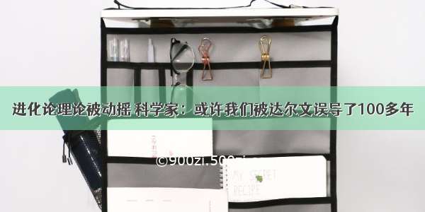 进化论理论被动摇 科学家：或许我们被达尔文误导了100多年