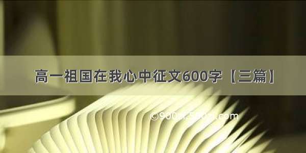 高一祖国在我心中征文600字【三篇】