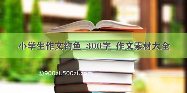 小学生作文钓鱼_300字_作文素材大全