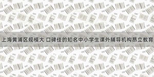 上海黄浦区规模大 口碑佳的知名中小学生课外辅导机构昂立教育