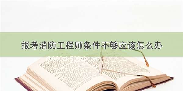 报考消防工程师条件不够应该怎么办