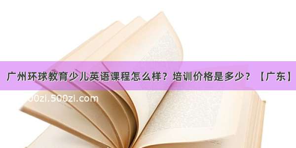 广州环球教育少儿英语课程怎么样？培训价格是多少？【广东】