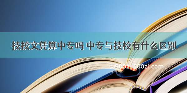 技校文凭算中专吗 中专与技校有什么区别